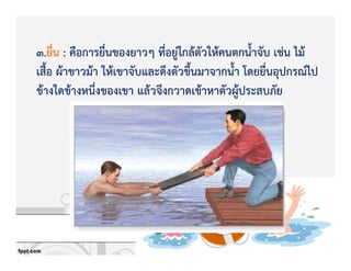 3.ยื่น : คือการยื่นของยาวๆ ที่อยูZใกลKตัวใหKคนตกน้ําจับ เชZน ไมK
เสื้อ ผKาขาวมKา ใหKเขาจับและดึงตัวขึ้นมาจากน้ํา โดยยื่นอุปกรณ+ไป
ขKางใดขKางหนึ่งของเขา แลKวจึงกวาดเขKาหาตัวผูKประสบภัย
 