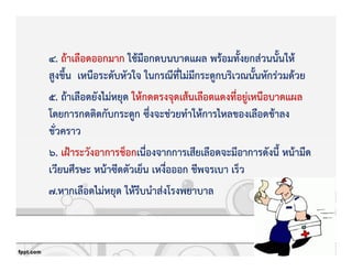 4. ถKาเลือดออกมาก ใชKมือกดบนบาดแผล พรKอมทั้งยกสZวนนั้นใหK
สูงขึ้น เหนือระดับหัวใจ ในกรณีที่ไมZมีกระดูกบริเวณนั้นหักรZวมดKวย
5. ถKาเลือดยังไมZหยุด ใหKกดตรงจุดเสKนเลือดแดงที่อยูZเหนือบาดแผล
โดยการกดติดกับกระดูก ซึ่งจะชZวยทําใหKการไหลของเลือดชKาลง
ชั่วคราว
6. เฝqาระวังอาการช็อกเนื่องจากการเสียเลือดจะมีอาการดังนี้ หนKามืด
เวียนศีรษะ หนKาซีดตัวเย็น เหงื่อออก ชีพจรเบา เร็ว
7.หากเลือดไมZหยุด ใหKรีบนําสZงโรงพยาบาล
 