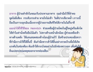 ภาควิชาโสต นาสิก ลาริงซ์วิทยา คณะแพทยศาสตร์ศิริราชพยาบาล
อาการ ผูKปbวยสําลักในขณะรับประทานอาหาร กุมฝbามือไวKที่ลําคอ
พูดไมZมีเสียง กระสับกระสZาย หายใจไมZเขKา ริมฝƒปากเขียวคล้ํา ภาวะนี้
ถือเปpนภาวะฉุกเฉินเนื่องจากผูKปbวยอาจเสียชีวิตไดKภายในไมZกี่นาที
แนะนําใหKใชKวิธีของ Heimlich ชZวยเหลือผูKปbวยโดยในผูKใหญZหรือเด็กโต
ใหKทําในทZานั่งหรือยืนโนKมตัว ไปทางดKานหนKาเล็กนKอย ผูKชZวยเหลือเขKา
ทางดKานหลัง ใชKแขนสอดสองขKางโอบผูKปbวยไวK มือซKายประคองมือขวา
ที่กํามือวางไวKที่ใตKลิ้นปƒ„ ดันกํามือขวาเขKาใตKลิ้นอยZางรวดเร็วเพื่อใหKเกิด
แรงดันในชZองทKอง ดันเขKาใตKกระบังลมผZานไปยังชZองทรวงอก เพื่อดันใหK
สิ่งแปลกปลอมหลุดออกจากกลZองเสียง
 
