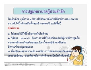 ภาควิชาโสต นาสิก ลาริงซ์วิทยา คณะแพทยศาสตร์ศิริราชพยาบาล
การปฐมพยาบาลผูKปbวยสําลัก
ในเด็กเล็กอายุต่ํากวZา 1 ปƒอาจใชKวิธีตบหลังหรือใชKฝbามือวางลงบนทรวง
อก แลKวใชKนิ้วหัวแมZมือทั้งสองขKางกดลงบริเวณใตKลิ้นปƒ„
ขKอพึงระวัง
1. ไมZแนะนําใหKใชKนิ้วมือกวาดไปในลําคอ
2. วิธีของ Heimlich ดังกลZาวควรใชKในกรณีฉุกเฉินที่ผูKปbวยมีการอุดกั้น
ของทางเดินหายใจอยZางสมบูรณ+เทZานั้นและผูKชZวยเหลือควร
มีความชํานาญพอสมควร
3. สิ่งแปลกปลอมขนาดเล็ก อาจมีอาการไมZชัดเจนและเกิดผลแทรกซKอน
เชZนปอดอักเสบ หอบหืด หลังการสําลักนานเปpนวันถึงสัปดาห+ไดK
 