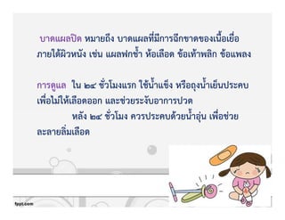บาดแผลปtด หมายถึง บาดแผลที่มีการฉีกขาดของเนื้อเยื่อ
ภายใตKผิวหนัง เชZน แผลฟกช้ํา หKอเลือด ขKอเทKาพลิก ขKอแพลง
การดูแล ใน 24 ชั่วโมงแรก ใชKน้ําแข็ง หรือถุงน้ําเย็นประคบ
เพื่อไมZใหKเลือดออก และชZวยระงับอาการปวด
หลัง 24 ชั่วโมง ควรประคบดKวยน้ําอุZน เพื่อชZวย
ละลายลิ่มเลือด
 