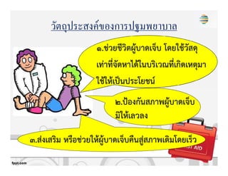 วัตถุประสงค์ของการปฐมพยาบาล
1.ชZวยชีวิตผูKบาดเจ็บ โดยใชKวัสดุ
เทZาที่จัดหาไดKในบริเวณที่เกิดเหตุมา
ใชKใหKเปpนประโยชน+
2.ปqองกันสภาพผูKบาดเจ็บ
มิใหKเลวลง
3.สZงเสริม หรือชZวยใหKผูKบาดเจ็บคืนสูZสภาพเดิมโดยเร็ว
 