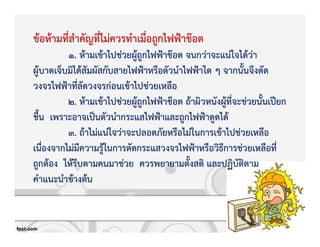 ขKอหKามที่สําคัญที่ไมZควรทําเมื่อถูกไฟฟqาช‡อต
1. หKามเขKาไปชZวยผูKถูกไฟฟqาช‡อต จนกวZาจะแนZใจไดKวZา
ผูKบาดเจ็บมิไดKสัมผัสกับสายไฟฟqาหรือตัวนําไฟฟqาใด ๆ จากนั้นจึงตัด
วงจรไฟฟqาที่ลัดวงจรกZอนเขKาไปชZวยเหลือ
2. หKามเขKาไปชZวยผูKถูกไฟฟqาช‡อต ถKาผิวหนังผูKที่จะชZวยนั้นเปƒยก
ชื้น เพราะอาจเปpนตัวนํากระแสไฟฟqาและถูกไฟฟqาดูดไดK
3. ถKาไมZแนZใจวZาจะปลอดภัยหรือไมZในการเขKาไปชZวยเหลือ
เนื่องจากไมZมีความรูKในการตัดกระแสวงจรไฟฟqาหรือวิธีการชZวยเหลือที่
ถูกตKอง ใหKรีบตามคนมาชZวย ควรพยายามตั้งสติ และปฏิบัติตาม
คําแนะนําขKางตKน
 