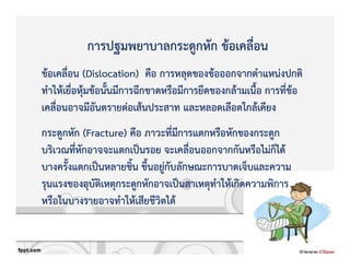 การปฐมพยาบาลกระดูกหัก ขKอเคลื่อน
ขKอเคลื่อน (Dislocation) คือ การหลุดของขKอออกจากตําแหนZงปกติ
ทําใหKเยื่อหุKมขKอนั้นมีการฉีกขาดหรือมีการยึดของกลKามเนื้อ การที่ขKอ
เคลื่อนอาจมีอันตรายตZอเสKนประสาท และหลอดเลือดใกลKเคียง
กระดูกหัก (Fracture) คือ ภาวะที่มีการแตกหรือหักของกระดูก
บริเวณที่หักอาจจะแตกเปpนรอย จะเคลื่อนออกจากกันหรือไมZก็ไดK
บางครั้งแตกเปpนหลายชิ้น ขึ้นอยูZกับลักษณะการบาดเจ็บและความ
รุนแรงของอุบัติเหตุกระดูกหักอาจเปpนสาเหตุทําใหKเกิดความพิการ
หรือในบางรายอาจทําใหKเสียชีวิตไดK
 