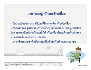 อาการกระดูกหักและขKอเคลื่อน
- มีความเจ็บปวด บวม บริเวณที่มีกระดูกหัก หรือขKอเคลื่อน
- สีของผิวหนัง รูปรZางของอวัยวะนั้นๆเปลี่ยนแปลงไปจากรูปรZางปกติ
ไมZสามารถเคลื่อนไหวบริเวณนั้นไดK หรือเคลื่อนไหวแลKวจะเจ็บปวดมาก
- มีการหดสั้นของอวัยวะ เชZน แขน
- อาจคลําพบปลายหรือหัวกระดูกที่เคลื่อนหรือหักออกมาออกมา
ศูนย์กระดูกและข้อ โรงพยาบาลกรุงเทพ
 