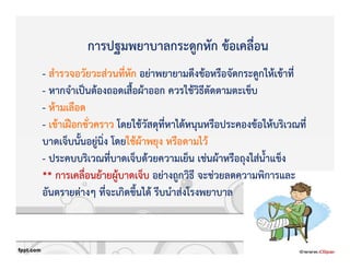 - สํารวจอวัยวะสZวนที่หัก อยZาพยายามดึงขKอหรือจัดกระดูกใหKเขKาที่
- หากจําเปpนตKองถอดเสื้อผKาออก ควรใชKวิธีตัดตามตะเข็บ
- หKามเลือด
- เขKาเฝvอกชั่วคราว โดยใชKวัสดุที่หาไดKหนุนหรือประคองขKอใหKบริเวณที่
บาดเจ็บนั้นอยูZนิ่ง โดยใชKผKาพยุง หรือดามไวK
- ประคบบริเวณที่บาดเจ็บดKวยความเย็น เชZนผKาหรือถุงใสZน้ําแข็ง
** การเคลื่อนยKายผูKบาดเจ็บ อยZางถูกวิธี จะชZวยลดความพิการและ
อันตรายตZางๆ ที่จะเกิดขึ้นไดK รีบนําสZงโรงพยาบาล
การปฐมพยาบาลกระดูกหัก ขKอเคลื่อน
 