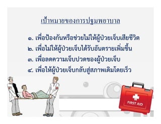 เป้าหมายของการปฐมพยาบาล
1. เพื่อปqองกันหรือชZวยไมZใหKผูKปbวยเจ็บเสียชีวิต
2. เพื่อไมZใหKผูKปbวยเจ็บไดKรับอันตรายเพิ่มขึ้น
3. เพื่อลดความเจ็บปวดของผูKปbวยเจ็บ
4. เพื่อใหKผูKปbวยเจ็บกลับสูZสภาพเดิมโดยเร็ว
 