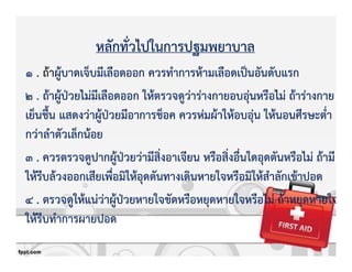 หลักทั่วไปในการปฐมพยาบาล
1 . ถKาผูKบาดเจ็บมีเลือดออก ควรทําการหKามเลือดเปpนอันดับแรก
2 . ถKาผูKปbวยไมZมีเลือดออก ใหKตรวจดูวZารZางกายอบอุZนหรือไมZ ถKารZางกาย
เย็นชื้น แสดงวZาผูKปbวยมีอาการช็อค ควรหZมผKาใหKอบอุZน ใหKนอนศีรษะต่ํา
กวZาลําตัวเล็กนKอย
3 . ควรตรวจดูปากผูKปbวยวZามีสิ่งอาเจียน หรือสิ่งอื่นใดอุดตันหรือไมZ ถKามี
ใหKรีบลKวงออกเสียเพื่อมิใหKอุดตันทางเดินหายใจหรือมิใหKสําลักเขKาปอด
4 . ตรวจดูใหKแนZวZาผูKปbวยหายใจขัดหรือหยุดหายใจหรือไมZ ถKาหยุดหายใจ
ใหKรีบทําการผายปอด
 