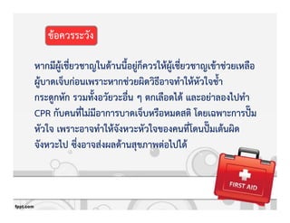หากมีผูKเชี่ยวชาญในดKานนี้อยูZก็ควรใหKผูKเชี่ยวชาญเขKาชZวยเหลือ
ผูKบาดเจ็บกZอนเพราะหากชZวยผิดวิธีอาจทําใหKหัวใจช้ํา
กระดูกหัก รวมทั้งอวัยวะอื่น ๆ ตกเลือดไดK และอยZาลองไปทํา
CPR กับคนที่ไมZมีอาการบาดเจ็บหรือหมดสติ โดยเฉพาะการปg‹ม
หัวใจ เพราะอาจทําใหKจังหวะหัวใจของคนที่โดนปg‹มเตKนผิด
จังหวะไป ซึ่งอาจสZงผลดKานสุขภาพตZอไปไดK
ขKอควรระวัง
 