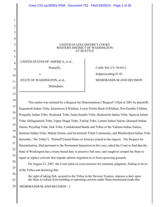 Case 2:01-sp-00001-RSM Document 752 Filed 03/29/13 Page 1 of 35



 1
 2
 3
 4
 5                                   UNITED STATES DISTRICT COURT
                                    WESTERN DISTRICT OF WASHINGTON
 6                                            AT SEATTLE
 7
 8    UNITED STATES OF AMERICA, et al.,

 9                           Plaintiffs,                           CASE NO. CV 70-9213

10                   v.                                            Subproceeding 01-01

11    STATE OF WASHINGTON, et al.,                                 MEMORANDUM AND DECISION

12                           Defendants.

13
14
            This matter was initiated by a Request for Determination (“Request”) filed in 2001 by plaintiffs
15
     Suquamish Indian Tribe, Jamestown S’Klallam, Lower Elwha Band of Klallam, Port Gamble Clallam,
16
     Nisqually Indian Tribe, Nooksack Tribe, Sauk-Suiattle Tribe, Skokomish Indian Tribe, Squaxin Island
17
     Tribe, Stillaguamish Tribe, Upper Skagit Tribe, Tulalip Tribe, Lummi Indian Nation, Quinault Indian
18
     Nation, Puyallup Tribe, Hoh Tribe, Confederated Bands and Tribes of the Yakama Indian Nation,
19
     Quileute Indian Tribe, Makah Nation, and Swinomish Tribal Community, and Muckleshoot Indian Tribe
20
     (hereafter, “the Tribes”). Plaintiff United States of America joined in the request. The Request for
21
     Determination, filed pursuant to the Permanent Injunction in this case, asked the Court to find that the
22
     State of Washington has a treaty-based duty to preserve fish runs, and sought to compel the State to
23
     repair or replace culverts that impede salmon migration to or from spawning grounds.
24
            On August 23, 2007, the Court ruled on cross-motions for summary judgment, finding in favor
25
     of the Tribes and declaring that
26
            the right of taking fish, secured to the Tribes in the Stevens Treaties, imposes a duty upon
27          the State to refrain from building or operating culverts under State-maintained roads that

28   MEMORANDUM AND DECISION - 1
 