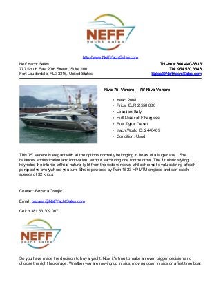 Neff Yacht Sales
777 South East 20th Street , Suite 100
Fort Lauderdale, FL 33316, United States
Toll-free: 866-440-3836Toll-free: 866-440-3836
Tel: 954.530.3348Tel: 954.530.3348
Sales@NeffYachtSales.comSales@NeffYachtSales.com
Riva 75' VenereRiva 75' Venere – 75' Riva Venere– 75' Riva Venere
• Year: 2008
• Price: EUR 2,550,000
• Location: Italy
• Hull Material: Fiberglass
• Fuel Type: Diesel
• YachtWorld ID: 2440469
• Condition: Used
http://www.NeffYachtSales.com
This 75' Venere is elegant with all the options normally belonging to boats of a larger size. She
balances sophistication and innovation, without sacrificing one for the other. The futuristic styling
keynotes the interior with its natural light from the wide windows while chromatic values bring a fresh
perspective everywhere you turn. She is powered by Twin 1523 HP MTU engines and can reach
speeds of 32 knots.
Contact: Bozana Ostojic
Email: bozana@NeffYachtSales.com
Cell: +381 63 309 007
So you have made the decision to buy a yacht. Now it's time to make an even bigger decision and
choose the right brokerage. Whether you are moving up in size, moving down in size or a first time boat
 