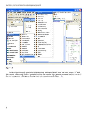 Chapter 1 ■ MATLAB Introduction and Working Environment
4
Figure 1-3.â•‡Â€
Any MATLAB commands are entered in the Command Window to the right of the user input prompt “” and
the response will appear in the lines immediately below, after pressing Enter. After the command has been executed
the user input prompt will reappear, allowing you to enter more commands (FigureÂ€1-4).
 