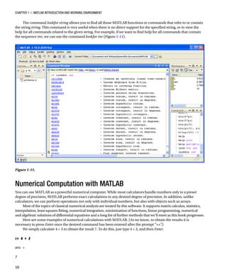 Chapter 1 ■ MATLAB Introduction and Working Environment
10
The command lookfor string allows you to find all those MATLAB functions or commands that refer to or contain
the string string. This command is very useful when there is no direct support for the specified string, or to view the
help for all commands related to the given string. For example, if we want to find help for all commands that contain
the sequence inv, we can use the command lookfor inv (FigureÂ€1-11).
Numerical Computation with MATLAB
You can use MATLAB as a powerful numerical computer. While most calculators handle numbers only to a preset
degree of precision, MATLAB performs exact calculations to any desired degree of precision. In addition, unlike
calculators, we can perform operations not only with individual numbers, but also with objects such as arrays.
Most of the topics of classical numerical analysis are treated by this software. It supports matrix calculus, statistics,
interpolation, least squares fitting, numerical integration, minimization of functions, linear programming, numerical
and algebraic solutions of differential equations and a long list of further methods that we’ll meet as this book progresses.
Here are some examples of numerical calculations with MATLAB. (As we know, to obtain the results it is
necessary to press Enter once the desired command has been entered after the prompt “”
.)
We simply calculate 4 + 3 to obtain the result 7. To do this, just type 4 + 3, and then Enter.
â•›
 4 + 3
â•›
ans =
â•›
7
â•›
Figure 1-11.â•‡Â€
 