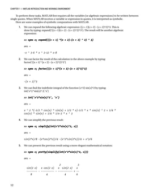 Chapter 1 ■ MATLAB Introduction and Working Environment
12
To perform these tasks, MATLAB first requires all the variables (or algebraic expressions) to be written between
single quotes. When MATLAB receives a variable or expression in quotes, it is interpreted as symbolic.
Here are some examples of symbolic computations with MATLAB.
1. We can expand the following algebraic expression: ((x + 1)(x + 2) - (x + 2)^2)^3. This is
done by typing: expand(‘((x + 1)(x + 2) - (x + 2)^2)^3’). The result will be another algebraic
expression:
 syms x; expand(((x + 1) *(x + 2)-(x + 2) ^ 2) ^ 3)
ans =
-x ^ 3-6 * x ^ 2-12 * x-8
2. We can factor the result of the calculation in the above example by typing:
factor(‘((x + 1) * (x + 2) - (x + 2)^2)^3’)
 syms x; factor(((x + 1)*(x + 2)-(x + 2)^2)^3)
ans =
-(x + 2)^3
3. We can find the indefinite integral of the function (x^2) sin(x)^2 by typing:
int(‘x^2 *sin(x)^ 2’
, ‘x’)
 int('x^2*sin(x)^2', 'x')
ans =
x ^ 2 *(-1/2 * cos(x) * sin(x) + 1/2 * x)-1/2 * x * cos(x) ^ 2 + 1/4 *
cos(x) * sin(x) + 1/4 * 1/x-3 * x ^ 3
4. We can simplify the previous result:
 syms x; simplify(int(x^2*sin(x)^2, x))
ans =
sin(2*x)/8 -(x*cos(2*x))/4 -(x^2*sin(2*x))/4 + x^3/6
5. We can present the previous result using a more elegant mathematical notation:
 syms x; pretty(simplify(int(x^2*sin(x)^2, x)))
ans =
2 3
sin(2 x) x cos(2 x) x sin(2 x) x
-------- - ---------- - ----------- + --
8 4 4 6
 
