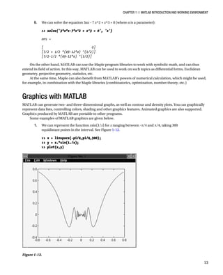 Chapter 1 ■ MATLAB Introduction and Working Environment
13
6. We can solve the equation 3ax - 7 x^2 + x^3 = 0 (where a is a parameter):
â•›
 solve('3*a*x-7*x^2 + x^3 = 0', 'x')
â•›
ans =
â•›
[ 0]
[7/2 + 1/2 *(49-12*a) ^(1/2)]
[7/2-1/2 *(49-12*a) ^(1/2)]
â•›
On the other hand, MATLAB can use the Maple program libraries to work with symbolic math, and can thus
extend its field of action. In this way, MATLAB can be used to work on such topics as differential forms, Euclidean
geometry, projective geometry, statistics, etc.
At the same time, Maple can also benefit from MATLAB’s powers of numerical calculation, which might be used,
for example, in combination with the Maple libraries (combinatorics, optimization, number theory, etc.)
Graphics with MATLAB
MATLAB can generate two- and three-dimensional graphs, as well as contour and density plots. You can graphically
represent data lists, controlling colors, shading and other graphics features. Animated graphics are also supported.
Graphics produced by MATLAB are portable to other programs.
Some examples of MATLAB graphics are given below.
1. We can represent the function xsin(1/x) for x ranging between -p/4 and p/4, taking 300
equidistant points in the interval. See FigureÂ€1-12.
â•›
 x = linspace(-pi/4,pi/4,300);
 y = x.*sin(1./x);
 plot(x,y)
â•›
Figure 1-12.â•‡Â€
 