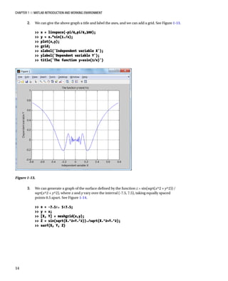 Chapter 1 ■ MATLAB Introduction and Working Environment
14
2. We can give the above graph a title and label the axes, and we can add a grid. See FigureÂ€1-13.
â•›
 x = linspace(-pi/4,pi/4,300);
 y = x.*sin(1./x);
 plot(x,y);
 grid;
 xlabel('Independent variable X');
 ylabel('Dependent variable Y');
 title('The function y=xsin(1/x)')
â•›
Figure 1-13.â•‡Â€
3. We can generate a graph of the surface defined by the function z = sin(sqrt(x^2 + y^2)) /
sqrt(x^2 + y^2), where x and y vary over the interval (-7.5, 7.5), taking equally spaced
points 0.5 apart. See FigureÂ€1-14.
â•›
 x = -7.5:. 5:7.5;
 y = x;
 [X, Y] = meshgrid(x,y);
 Z = sin(sqrt(X.^2+Y.^2))./sqrt(X.^2+Y.^2);
 surf(X, Y, Z)
â•›
 