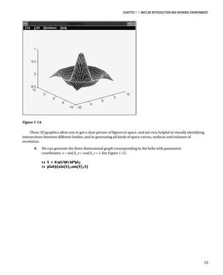 Chapter 1 ■ MATLAB Introduction and Working Environment
15
These 3D graphics allow you to get a clear picture of figures in space, and are very helpful in visually identifying
intersections between different bodies, and in generating all kinds of space curves, surfaces and volumes of
revolution.
4. We can generate the three dimensional graph corresponding to the helix with parametric
coordinates: x = sin(t), y = cos(t), z = t. See FigureÂ€1-15.
â•›
 t = 0:pi/50:10*pi;
 plot3(sin(t),cos(t),t)
â•›
Figure 1-14.â•‡Â€
 