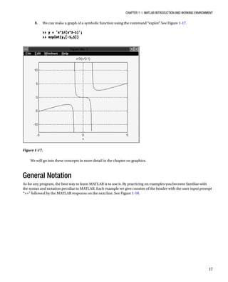 Chapter 1 ■ MATLAB Introduction and Working Environment
17
6. We can make a graph of a symbolic function using the command “ezplot”
. See FigureÂ€1-17.
â•›
 y = 'x^3/(x^2-1)';
 ezplot(y,[-5,5])
â•›
Figure 1-17.â•‡Â€
We will go into these concepts in more detail in the chapter on graphics.
General Notation
As for any program, the best way to learn MATLAB is to use it. By practicing on examples you become familiar with
the syntax and notation peculiar to MATLAB. Each example we give consists of the header with the user input prompt
“” followed by the MATLAB response on the next line. See FigureÂ€1-18.
 