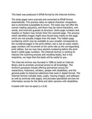 This book was produced in EPUB format by the Internet Archive.
The book pages were scanned and converted to EPUB format
automatically. This process relies on optical character recognition,
and is somewhat susceptible to errors. The book may not offer the
correct reading sequence, and there may be weird characters, non-
words, and incorrect guesses at structure. Some page numbers and
headers or footers may remain from the scanned page. The process
which identifies images might have found stray marks on the page
which are not actually images from the book. The hidden page
numbering which may be available to your ereader corresponds to
the numbered pages in the print edition, but is not an exact match;
page numbers will increment at the same rate as the corresponding
print edition, but we may have started numbering before the print
book's visible page numbers. The Internet Archive is working to
improve the scanning process and resulting books, but in the
meantime, we hope that this book will be useful to you.
The Internet Archive was founded in 1996 to build an Internet
library and to promote universal access to all knowledge. The
Archive's purposes include offering permanent access for
researchers, historians, scholars, people with disabilities, and the
general public to historical collections that exist in digital format. The
Internet Archive includes texts, audio, moving images, and software
as well as archived web pages, and provides specialized services for
information access for the blind and other persons with disabilities.
Created with hocr-to-epub (v.1.0.0)
 