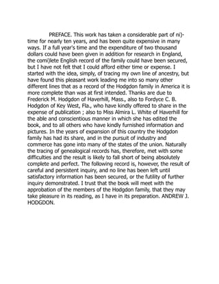 PREFACE. This work has taken a considerable part of ni)-
time for nearly ten years, and has been quite expensive in many
ways. If a full year's time and the expenditure of two thousand
dollars could have been given in addition for research in England,
the comi)lete English record of the family could have been secured,
but I have not felt that I could afford either time or expense. I
started with the idea, simply, of tracing my own line of ancestry, but
have found this pleasant work leading me into so many other
different lines that as a record of the Hodgdon family in America it is
more complete than was at first intended. Thanks are due to
Frederick M. Hodgdon of Haverhill, Mass., also to Fordyce C. B.
Hodgdon of Key West, Fla., who have kindly offered to share in the
expense of publication ; also to Miss Almira L. White of Haverhill for
the able and conscientious manner in which she has edited the
book, and to all others who have kindly furnished information and
pictures. In the years of expansion of this country the Hodgdon
family has had its share, and in the pursuit of industry and
commerce has gone into many of the states of the union. Naturally
the tracing of genealogical records has, therefore, met with some
difficulties and the result is likely to fall short of being absolutely
complete and perfect. The following record is, however, the result of
careful and persistent inquiry, and no line has been left until
satisfactory information has been secured, or the futility of further
inquiry demonstrated. I trust that the book will meet with the
approbation of the members of the Hodgdon family, that they may
take pleasure in its reading, as I have in its preparation. ANDREW J.
HODGDON.
 