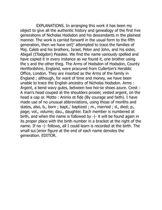 EXPLANATIONS. In arranging this work it has been my
object to give all the authentic history and genealogy of the first hve
generations of Nicholas Hodsdon and his descendants in the plainest
manner. The work is carried forwartl in the usual form to the fifth
generation, then we have onl}' attempted to trace the families of
Maj. Caleb and his brothers, Israel, Peter and John, and his sister,
Abigail (ITodgdon) Peaslee. We find the name variously spelled and
have copied it in every instance as we found it, one brother using
the s and the other theg. The Arms of Hodsdon of Hodsdon, County
Hertfordshire, England, were procured from Cullerton's Heraldic
Office, London. They are inserted as the Arms of the family in
England ; although, for want of time and money, we have been
unable to trace the English ancestry of Nicholas Hodsdon. Arms :
Argent, a bend wavy gules, between two hoi-se shoes azure. Crest :
A man's head couped at the shoulders prosier, vested argent, on the
head a cap or. Motto : Aninio et fide (By courage and faith). I have
made use of no unusual abbreviations, using those of months and
states, also, b., born ; bapt.,' baptized ; m., married ; d., died; p.,
page; vol., volume; dau., daughter. Each member is numbered at
birth, and when the name is followed by -|- it will be found again in
its proper place with the birth number in a bracket at the right of the
name. If no -|- follows, all I could learn is recorded at the birth. The
small sui:)erior figure at the end of each name denotes the
generation. EDITOR.
 