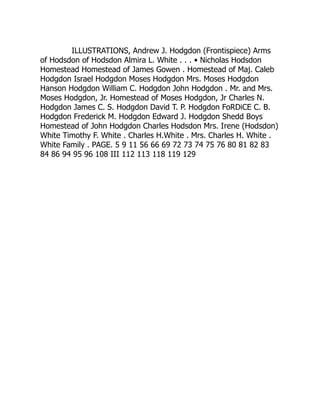 ILLUSTRATIONS, Andrew J. Hodgdon (Frontispiece) Arms
of Hodsdon of Hodsdon Almira L. White . . . • Nicholas Hodsdon
Homestead Homestead of James Gowen . Homestead of Maj. Caleb
Hodgdon Israel Hodgdon Moses Hodgdon Mrs. Moses Hodgdon
Hanson Hodgdon William C. Hodgdon John Hodgdon . Mr. and Mrs.
Moses Hodgdon, Jr. Homestead of Moses Hodgdon, Jr Charles N.
Hodgdon James C. S. Hodgdon David T. P. Hodgdon FoRDiCE C. B.
Hodgdon Frederick M. Hodgdon Edward J. Hodgdon Shedd Boys
Homestead of John Hodgdon Charles Hodsdon Mrs. Irene (Hodsdon)
White Timothy F. White . Charles H.White . Mrs. Charles H. White .
White Family . PAGE. 5 9 11 56 66 69 72 73 74 75 76 80 81 82 83
84 86 94 95 96 108 III 112 113 118 119 129
 