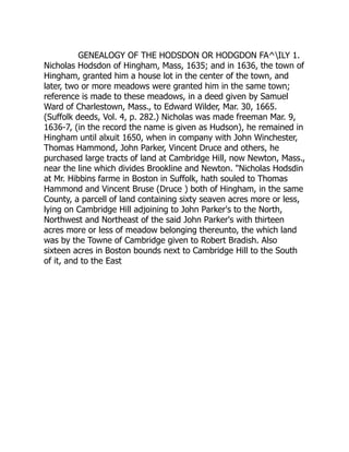 GENEALOGY OF THE HODSDON OR HODGDON FA^ILY 1.
Nicholas Hodsdon of Hingham, Mass, 1635; and in 1636, the town of
Hingham, granted him a house lot in the center of the town, and
later, two or more meadows were granted him in the same town;
reference is made to these meadows, in a deed given by Samuel
Ward of Charlestown, Mass., to Edward Wilder, Mar. 30, 1665.
(Suffolk deeds, Vol. 4, p. 282.) Nicholas was made freeman Mar. 9,
1636-7, (in the record the name is given as Hudson), he remained in
Hingham until alxuit 1650, when in company with John Winchester,
Thomas Hammond, John Parker, Vincent Druce and others, he
purchased large tracts of land at Cambridge Hill, now Newton, Mass.,
near the line which divides Brookline and Newton. Nicholas Hodsdin
at Mr. Hibbins farme in Boston in Suffolk, hath souled to Thomas
Hammond and Vincent Bruse (Druce ) both of Hingham, in the same
County, a parcell of land containing sixty seaven acres more or less,
lying on Cambridge Hill adjoining to John Parker's to the North,
Northwest and Northeast of the said John Parker's with thirteen
acres more or less of meadow belonging thereunto, the which land
was by the Towne of Cambridge given to Robert Bradish. Also
sixteen acres in Boston bounds next to Cambridge Hill to the South
of it, and to the East
 