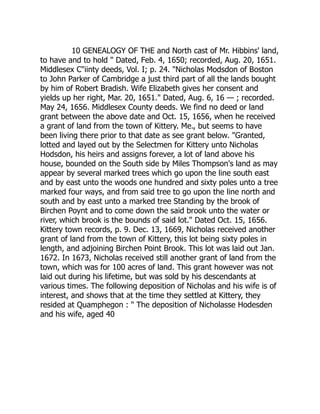 10 GENEALOGY OF THE and North cast of Mr. Hibbins' land,
to have and to hold  Dated, Feb. 4, 1650; recorded, Aug. 20, 1651.
Middlesex Ciinty deeds, Vol. I; p. 24. Nicholas Modsdon of Boston
to John Parker of Cambridge a just third part of all the lands bought
by him of Robert Bradish. Wife Elizabeth gives her consent and
yields up her right, Mar. 20, 1651. Dated, Aug. 6, 16 — ; recorded.
May 24, 1656. Middlesex County deeds. We find no deed or land
grant between the above date and Oct. 15, 1656, when he received
a grant of land from the town of Kittery. Me., but seems to have
been living there prior to that date as see grant below. Granted,
lotted and layed out by the Selectmen for Kittery unto Nicholas
Hodsdon, his heirs and assigns forever, a lot of land above his
house, bounded on the South side by Miles Thompson's land as may
appear by several marked trees which go upon the line south east
and by east unto the woods one hundred and sixty poles unto a tree
marked four ways, and from said tree to go upon the line north and
south and by east unto a marked tree Standing by the brook of
Birchen Poynt and to come down the said brook unto the water or
river, which brook is the bounds of said lot. Dated Oct. 15, 1656.
Kittery town records, p. 9. Dec. 13, 1669, Nicholas received another
grant of land from the town of Kittery, this lot being sixty poles in
length, and adjoining Birchen Point Brook. This lot was laid out Jan.
1672. In 1673, Nicholas received still another grant of land from the
town, which was for 100 acres of land. This grant however was not
laid out during his lifetime, but was sold by his descendants at
various times. The following deposition of Nicholas and his wife is of
interest, and shows that at the time they settled at Kittery, they
resided at Quamphegon :  The deposition of Nicholasse Hodesden
and his wife, aged 40
 