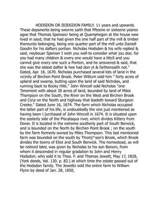 HODSDON OR IIODGDON FAMILY. 11 years and upwards.
These deponents being sworne saith that fifteene or sixteene yeares
agoe that Thomas Spensecr being at Quamphegon at the house wee
lived in sayd, that he had given the one half part of the mill  timber
thereunto belonging, being one quarter part of the mill unto Daniell
Goodin for his dafters portion. Nicholas Hodsden  his wife replied 
said, neybouer Spenser I wish you well to consider what )ou doe. for
you had many children  every one would have a littcll and you
cannot give every one such a Portion, and he answered  said, that
she was the eldest dafter  hee had don yt  farthensaith not.
Dated, Apr. 18, 1670. Nicholas purchased several lots of land in the
vicinity of Birchen Point Brook. Peter Wittum sold him  forty acres of
upland and swamp, butting upon the land of said Nicholas, and
running back to Rocky Hills. John Wincoll sold Nicholas one
Tenement with about 30 acres of land, bounded by land of Miles
Thompson on the South, the River on the West and Birchen Brook
and Coe on the North and highway that leadeth toward Sturgeon
Creeke. Dated June 16, 1674. The farm which Nicholas occupied
the latter part of his life, is undoubtedly the one just montioned as
having been i:)urchased of John Wincoll in 1674. It is situated upon
the easterly side of the Piscataqua river, which divides Kittery from
Dover. It is located in the extreme southerly part of South Berwick,
and is bounded on the North by Birchen Point Brook ; on the south
by the farm formerly owned by Miles Thompson. This last mentioned
farm was bounded on the south by Thomj^son's Brook, which Brook
divides the towns of Eliot and South Berwick. The homestead, as will
be noticed later, was given by Nicholas to his son Benoni, from
whom it descended in regular gradation to John and Henry
Hodsdon; who sold it to Theo. F. and Thomas Jewett, May 17, 1828,
(York deeds, Vol. 130. p. 82.) at which time the estate passed out of
the Hodsdon family. The Jewetts sold the entire farm to William
Flynn by deed of Jan. 28, 1850,
 