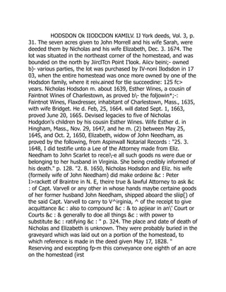 HODSDON Ok IIODCDON KAMILV. IJ York deeds, Vol. 3, p.
31. The seven acres given to John Morrell and his wife Sarah, were
deeded them by Nicholas and his wife Elizabeth, Dec. 3. 1674. The
lot was situated in the northeast corner of the homestead, and was
bounded on the north by JiirclTcn Point I'look. Aiicv beini;- owned
b)- various parties, the lot was purchased by IV-noni Ilodsdon in 17
03, when the entire homestead was once more owned by one of the
Hodsdon family, where it reiv.ained for tlie succeedine: 125 fc
years. Nicholas Hodsdon m. about 1639, Esther Wines, a cousin of
Faintnot Wines of Charlestown, as proved b- the foljowin*;-:
Faintnot Wines, Flaxdresser, inhabitant of Charlestown, Mass., 1635,
with wife Bridget. He d. Feb, 25, 1664. will dated Sept. 1, 1663,
proved June 20, 1665. Devised legacies to five of Nicholas
Hodgdon's children by his cousin Esther Wines. Wife Esther d. in
Hingham, Mass., Nov. 29, 1647, and he m. (2) between May 25,
164S, and Oct. 2, 1650, Elizabeth, widow of John Needham, as
proved by the following, from Aspinwall Notarial Records : 25. 3.
1648, I did testifie unto a Lee of the Attorney made from Eliz.
Needham to John Scarlet to recei-e all such goods ns were due or
belonging to her husband in Virginia. She being credibly informed of
his death. p. 128. 2. 8. 1650, Nicholas Hodsdon and Eliz. his wife
(formeily wife of John Needham) did make ordeine c : Peter
Irackett of Braintre in N. E, theire true  lawful Attorney to ask c
: of Capt. Varvell or any other in whose hands maybe certaine goods
of her former husband John Needham, shipped aboard the sliip[) of
the said Capt. Varvell to carry to V^irginia, ^ of the receipt to give
acquittance c : also to compound c :  to apjiear in an' Court or
Courts c :  generally to doe all things c : with power to
substitute c : ratifying c :  p. 324. The place and date of death of
Nicholas and Elizabeth is unknown. They were probably buried in the
graveyard which was laid out on a portion of the homestead, to
which reference is made in the deed given May 17, 1828. 
Reserving and excepting fp-m this conveyance one eighth of an acre
on the homestead (irst
 