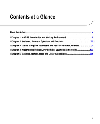 iii
Contents at a Glance
About the Author�����������������������������������������������������������������������������������������������������������������ix
Chapter 1: MATLAB Introduction and Working Environment
âŒ€
■ ���������������������������������������������1
Chapter 2: Variables, Numbers, Operators and Functions
âŒ€
■ �����������������������������������������������25
Chapter 3: Curves in Explicit, Parametric and Polar Coordinates. Surfaces
âŒ€
■ 
��������������������79
Chapter 4: Algebraic Expressions, Polynomials, Equations and Systems
âŒ€
■ ���������������������137
Chapter 5: Matrices, Vector Spaces and Linear Applications
âŒ€
■ 
����������������������������������������201
 