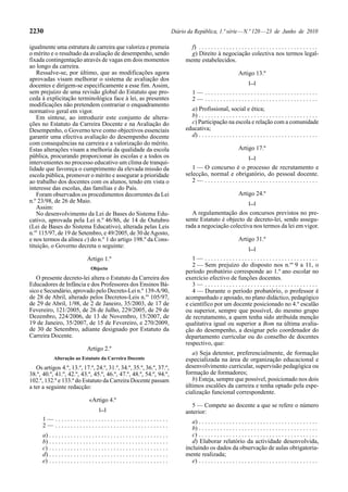 2230                                                                                     Diário da República, 1.ª série — N.º 120 — 23 de Junho de 2010

igualmente uma estrutura de carreira que valoriza e premeia                                      f) . . . . . . . . . . . . . . . . . . . . . . . . . . . . . . . . . . . . . . .
o mérito e o resultado da avaliação de desempenho, sendo                                         g) Direito à negociação colectiva nos termos legal-
fixada contingentação através de vagas em dois momentos                                        mente estabelecidos.
ao longo da carreira.
   Ressalve-se, por último, que as modificações agora                                                                           Artigo 13.º
aprovadas visam melhorar o sistema de avaliação dos
                                                                                                                                      [...]
docentes e dirigem-se especificamente a esse fim. Assim,
sem prejuízo de uma revisão global do Estatuto que pro-                                            1— .....................................
ceda à explicitação terminológica face à lei, as presentes                                         2— .....................................
modificações não pretendem contrariar o enquadramento
normativo geral em vigor.                                                                        a) Profissional, social e ética;
   Em síntese, ao introduzir este conjunto de altera-                                            b) . . . . . . . . . . . . . . . . . . . . . . . . . . . . . . . . . . . . . . .
ções no Estatuto da Carreira Docente e na Avaliação do                                           c) Participação na escola e relação com a comunidade
Desempenho, o Governo teve como objectivos essenciais                                          educativa;
garantir uma efectiva avaliação do desempenho docente                                            d) . . . . . . . . . . . . . . . . . . . . . . . . . . . . . . . . . . . . . . .
com consequências na carreira e a valorização do mérito.
Estas alterações visam a melhoria da qualidade da escola                                                                        Artigo 17.º
pública, procurando proporcionar às escolas e a todos os                                                                              [...]
intervenientes no processo educativo um clima de tranqui-
lidade que favoreça o cumprimento da elevada missão da                                            1 — O concurso é o processo de recrutamento e
escola pública, promover o mérito e assegurar a prioridade                                     selecção, normal e obrigatório, do pessoal docente.
ao trabalho dos docentes com os alunos, tendo em vista o                                          2— .....................................
interesse das escolas, das famílias e do País.
   Foram observados os procedimentos decorrentes da Lei                                                                         Artigo 24.º
n.º 23/98, de 26 de Maio.                                                                                                             [...]
   Assim:
   No desenvolvimento da Lei de Bases do Sistema Edu-                                             A regulamentação dos concursos previstos no pre-
cativo, aprovada pela Lei n.º 46/86, de 14 de Outubro                                          sente Estatuto é objecto de decreto-lei, sendo assegu-
(Lei de Bases do Sistema Educativo), alterada pelas Leis                                       rada a negociação colectiva nos termos da lei em vigor.
n.os 115/97, de 19 de Setembro, e 49/2005, de 30 de Agosto,
e nos termos da alínea c) do n.º 1 do artigo 198.º da Cons-                                                                     Artigo 31.º
tituição, o Governo decreta o seguinte:                                                                                               [...]

                                  Artigo 1.º                                                      1— .....................................
                                                                                                  2 — Sem prejuízo do disposto nos n.os 9 a 11, o
                                    Objecto
                                                                                               período probatório corresponde ao 1.º ano escolar no
   O presente decreto-lei altera o Estatuto da Carreira dos                                    exercício efectivo de funções docentes.
Educadores de Infância e dos Professores dos Ensinos Bá-                                          3— .....................................
sico e Secundário, aprovado pelo Decreto-Lei n.º 139-A/90,                                        4 — Durante o período probatório, o professor é
de 28 de Abril, alterado pelos Decretos-Leis n.os 105/97,                                      acompanhado e apoiado, no plano didáctico, pedagógico
de 29 de Abril, 1/98, de 2 de Janeiro, 35/2003, de 17 de                                       e científico por um docente posicionado no 4.º escalão
Fevereiro, 121/2005, de 26 de Julho, 229/2005, de 29 de                                        ou superior, sempre que possível, do mesmo grupo
Dezembro, 224/2006, de 13 de Novembro, 15/2007, de                                             de recrutamento, a quem tenha sido atribuída menção
19 de Janeiro, 35/2007, de 15 de Fevereiro, e 270/2009,                                        qualitativa igual ou superior a Bom na última avalia-
de 30 de Setembro, adiante designado por Estatuto da                                           ção do desempenho, a designar pelo coordenador do
Carreira Docente.                                                                              departamento curricular ou do conselho de docentes
                                                                                               respectivo, que:
                                  Artigo 2.º
                                                                                                  a) Seja detentor, preferencialmente, de formação
             Alteração ao Estatuto da Carreira Docente                                         especializada na área de organização educacional e
   Os artigos 4.º, 13.º, 17.º, 24.º, 31.º, 34.º, 35.º, 36.º, 37.º,                             desenvolvimento curricular, supervisão pedagógica ou
38.º, 40.º, 41.º, 42.º, 43.º, 45.º, 46.º, 47.º, 48.º, 54.º, 94.º,                              formação de formadores;
102.º, 132.º e 133.º do Estatuto da Carreira Docente passam                                       b) Esteja, sempre que possível, posicionado nos dois
a ter a seguinte redacção:                                                                     últimos escalões da carreira e tenha optado pela espe-
                                                                                               cialização funcional correspondente.
                                   «Artigo 4.º
                                                                                                 5 — Compete ao docente a que se refere o número
                                          [...]
                                                                                               anterior:
      1— .....................................                                                    a) . . . . . . . . . . . . . . . . . . . . . . . . . . . . . . . . . . . . . . .
      2— .....................................                                                    b) . . . . . . . . . . . . . . . . . . . . . . . . . . . . . . . . . . . . . . .
      a) . . . . . . . . . . . . . . . . . . . . . . . . . . . . . . . . . . . . . . .            c) . . . . . . . . . . . . . . . . . . . . . . . . . . . . . . . . . . . . . . .
      b) . . . . . . . . . . . . . . . . . . . . . . . . . . . . . . . . . . . . . . .            d) Elaborar relatório da actividade desenvolvida,
      c) . . . . . . . . . . . . . . . . . . . . . . . . . . . . . . . . . . . . . . .         incluindo os dados da observação de aulas obrigatoria-
      d) . . . . . . . . . . . . . . . . . . . . . . . . . . . . . . . . . . . . . . .         mente realizada;
      e) . . . . . . . . . . . . . . . . . . . . . . . . . . . . . . . . . . . . . . .            e) . . . . . . . . . . . . . . . . . . . . . . . . . . . . . . . . . . . . . . .
 
