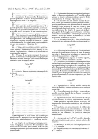 Diário da República, 1.ª série — N.º 120 — 23 de Junho de 2010                                                                           2231

     6— .....................................                                             5 — Em casos excepcionais devidamente fundamen-
     7— .....................................                                          tados, os docentes posicionados no 3.º escalão podem
     8 — A avaliação do desempenho do docente em                                       exercer as funções referidas no número anterior desde
  período probatório é objecto de regulamentação, nos                                  que detentores de formação especializada.
  termos previstos no n.º 4 do artigo 40.º                                                6 — Os docentes dos dois últimos escalões da car-
     9— .....................................                                          reira, desde que detentores de formação especializada,
     10 — . . . . . . . . . . . . . . . . . . . . . . . . . . . . . . . . . . . .      podem candidatar-se, com possibilidade de renúncia a
     11 — Para além dos motivos referidos no n.º 9, o                                  produzir efeitos no termo de cada ano escolar, a uma
  período probatório do docente que faltar justificada-                                especialização funcional para o exercício exclusivo
  mente por um período correspondente a 20 dias de                                     ou predominante das funções de supervisão pedagó-
  actividade lectiva é repetido no ano escolar seguinte.                               gica, gestão da formação, desenvolvimento curricular,
     12 — . . . . . . . . . . . . . . . . . . . . . . . . . . . . . . . . . . . .      avaliação do desempenho e administração escolar, em
     13 — Se o docente obtiver avaliação do desempenho                                 termos a definir por portaria do membro do Governo
  de Regular é facultada a oportunidade de repetir o pe-                               responsável pela área da educação.
  ríodo probatório, sem interrupção funcional, devendo                                    7 — As funções previstas no n.º 4 são atribuídas prio-
  desenvolver o projecto individual de formação e a acção                              ritariamente aos docentes referidos no número anterior.
  pedagógica que lhe forem indicados, em termos idênti-
  cos aos previstos no n.º 5 do artigo 48.º                                                                  Artigo 36.º
     14 — . . . . . . . . . . . . . . . . . . . . . . . . . . . . . . . . . . . .
     15 — A atribuição da menção qualitativa de Insufi-                                                          [...]
  ciente implica a impossibilidade de o docente se can-                                   1 — O ingresso na carreira docente faz-se mediante
  didatar, a qualquer título, à docência no próprio ano ou
                                                                                       concurso destinado ao provimento de lugar do quadro
  no ano escolar seguinte.
     16 — O tempo de serviço prestado pelo docente em                                  de entre os docentes que satisfaçam os requisitos de
  período probatório é contado para efeitos de progressão                              admissão a que se refere o artigo 22.º
  na carreira docente, desde que classificado com menção                                  2 — Sem prejuízo do disposto no número seguinte,
  qualitativa igual ou superior a Bom.                                                 o ingresso na carreira faz-se no 1.º escalão.
                                                                                          3 — O ingresso na carreira dos docentes portadores
                                  Artigo 34.º                                          de habilitação profissional adequada faz-se no escalão
                                                                                       correspondente ao tempo de serviço prestado em fun-
                                        [...]                                          ções docentes e classificado com a menção qualitativa
    1— .....................................                                           mínima de Bom, independentemente do título jurídico
    2 — A carreira docente estrutura-se na categoria de                                da relação de trabalho subordinado, de acordo com os
  professor.                                                                           critérios gerais de progressão, em termos a definir por
    3 — (Revogado.)                                                                    portaria do membro do Governo responsável pela área
    4— .....................................                                           da educação.

                                  Artigo 35.º                                                                Artigo 37.º
                                        [...]                                                                    [...]

      1— .....................................                                            1 — A progressão na carreira docente consiste na
      2— .....................................                                         alteração do índice remuneratório através da mudança
      3— .....................................                                         de escalão.
                                                                                          2 — O reconhecimento do direito à progressão ao
    a) . . . . . . . . . . . . . . . . . . . . . . . . . . . . . . . . . . . . . . .
                                                                                       escalão seguinte depende da verificação cumulativa
    b) . . . . . . . . . . . . . . . . . . . . . . . . . . . . . . . . . . . . . . .
    c) . . . . . . . . . . . . . . . . . . . . . . . . . . . . . . . . . . . . . . .   dos seguintes requisitos:
    d) . . . . . . . . . . . . . . . . . . . . . . . . . . . . . . . . . . . . . . .      a) Da permanência de um período mínimo de serviço
    e) . . . . . . . . . . . . . . . . . . . . . . . . . . . . . . . . . . . . . . .   docente efectivo no escalão imediatamente anterior;
    f) . . . . . . . . . . . . . . . . . . . . . . . . . . . . . . . . . . . . . . .      b) Da atribuição, nas duas últimas avaliações do
    g) . . . . . . . . . . . . . . . . . . . . . . . . . . . . . . . . . . . . . . .   desempenho, de menções qualitativas não inferiores
    h) . . . . . . . . . . . . . . . . . . . . . . . . . . . . . . . . . . . . . . .   a Bom;
    i) . . . . . . . . . . . . . . . . . . . . . . . . . . . . . . . . . . . . . . .      c) Frequência, com aproveitamento, de módulos de
    j) . . . . . . . . . . . . . . . . . . . . . . . . . . . . . . . . . . . . . . .   formação contínua que correspondam, na média do
    l) . . . . . . . . . . . . . . . . . . . . . . . . . . . . . . . . . . . . . . .   número de anos de permanência no escalão, a 25 horas
    m) . . . . . . . . . . . . . . . . . . . . . . . . . . . . . . . . . . . . . .     anuais ou, em alternativa, de cursos de formação
    n) . . . . . . . . . . . . . . . . . . . . . . . . . . . . . . . . . . . . . . .   especializada.
    o) Desempenhar as actividades de coordenação
  administrativa e pedagógica que não sejam exclusivas                                    3 — A progressão aos 3.º, 5.º e 7.º escalões depende,
  dos docentes posicionados no 4.º escalão ou superior.                                além dos requisitos previstos no número anterior, do
                                                                                       seguinte:
     4 — As funções de coordenação, orientação, super-
  visão pedagógica e avaliação do desempenho são                                          a) Observação de aulas, no caso da progressão aos
  reservadas aos docentes posicionados no 4.º escalão                                  3.º e 5.º escalões;
  ou superior, detentores, preferencialmente, de formação                                 b) Obtenção de vaga, no caso da progressão aos 5.º
  especializada.                                                                       e 7.º escalões.
 