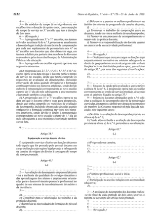 2232                                                                                  Diário da República, 1.ª série — N.º 120 — 23 de Junho de 2010

    4— .....................................                                                   e) Diferenciar e premiar os melhores profissionais no
    5 — Os módulos de tempo de serviço docente nos                                          âmbito do sistema de progressão da carreira docente;
 escalões têm a duração de quatro anos, com excepção                                           f) . . . . . . . . . . . . . . . . . . . . . . . . . . . . . . . . . . . . . . .
 do tempo de serviço no 5.º escalão que tem a duração                                          g) Promover o trabalho de cooperação entre os
 de dois anos.                                                                              docentes, tendo em vista a melhoria do seu desempenho;
    6 — (Revogado.)                                                                            h) Promover um processo de acompanhamento e
    7 — A progressão aos 5.º e 7.º escalões, nos termos                                     supervisão da prática docente;
 referidos na alínea b) do n.º 3, processa-se anualmente                                       i) Promover a responsabilização do docente quanto
 e havendo lugar à adição de um factor de compensação                                       ao exercício da sua actividade profissional.
 por cada ano suplementar de permanência nos 4.º ou
 6.º escalões aos docentes que não obtiverem vaga, em                                          4— .....................................
 termos a definir por portaria dos membros do Governo                                          5 — (Revogado.)
 responsáveis pelas áreas das finanças, da Administração                                       6 — Os docentes que exerçam cargos ou funções cujo
 Pública e da educação.                                                                     enquadramento normativo ou estatuto salvaguarde o
    8 — A progressão ao escalão seguinte opera-se nos                                       direito de progressão na carreira de origem e não tenham
 seguintes momentos:                                                                        funções lectivas distribuídas podem optar, para efeitos
                                                                                            do artigo 37.º, por uma das seguintes classificações:
    a) A progressão aos 2.º, 3.º, 4.º, 6.º, 8.º, 9.º e 10.º es-
 calões opera-se na data em que o docente perfaz o tempo                                        a) . . . . . . . . . . . . . . . . . . . . . . . . . . . . . . . . . . . . . . .
 de serviço no escalão, desde que tenha cumprido os                                             b) . . . . . . . . . . . . . . . . . . . . . . . . . . . . . . . . . . . . . . .
 requisitos de avaliação do desempenho, incluindo
 observação de aulas quando obrigatório e formação                                             7— .....................................
 contínua previstos nos números anteriores, sendo devido                                       8 — Em caso de opção pela avaliação a que se refere
 o direito à remuneração correspondente ao novo escalão                                     a alínea b) do n.º 6, a progressão opera para o escalão
 a partir do 1.º dia do mês subsequente a esse momento                                      correspondente ao tempo de serviço prestado, de acordo
 e reportado também a essa data;                                                            com os critérios fixados no artigo 37.º
    b) A progressão aos 5.º e 7.º escalões opera-se na                                         9 — Podem os docentes abrangidos pelo n.º 6 soli-
 data em que o docente obteve vaga para progressão,                                         citar a avaliação do desempenho através de ponderação
 desde que tenha cumprido os requisitos de avaliação                                        curricular, em termos a definir por despacho normativo
 do desempenho, incluindo observação de aulas quando                                        do membro do Governo responsável pela área da edu-
 obrigatório e formação contínua previstos nos núme-                                        cação, nos seguintes casos:
 ros anteriores, sendo devido o direito à remuneração
                                                                                               a) Na falta da avaliação do desempenho prevista na
 correspondente ao novo escalão a partir do 1.º dia do
                                                                                            alínea a) do n.º 6;
 mês subsequente a esse momento e reportado também
                                                                                               b) Tendo sido atribuída a avaliação do desempenho
 a essa data.
                                                                                            prevista na alínea a) do n.º 6, pretendam a sua alteração.
     9— .....................................
                                                                                                                             Artigo 41.º
                                 Artigo 38.º                                                                                        [...]
                Equiparação a serviço docente efectivo                                          .........................................
    É equiparado a serviço efectivo em funções docentes                                         a) Progressão na carreira;
 todo aquele que for prestado pelo pessoal docente em                                           b) . . . . . . . . . . . . . . . . . . . . . . . . . . . . . . . . . . . . . . .
 cargo ou função cujo regime legal preveja a salvaguarda                                        c) . . . . . . . . . . . . . . . . . . . . . . . . . . . . . . . . . . . . . . .
 na carreira de origem do direito à contagem do tempo                                           d) . . . . . . . . . . . . . . . . . . . . . . . . . . . . . . . . . . . . . . .
 de serviço prestado.
                                                                                                                             Artigo 42.º
                                 Artigo 40.º                                                                                        [...]
                                       [...]
                                                                                                1— .....................................
    1— .....................................                                                    2— .....................................
    2 — A avaliação do desempenho do pessoal docente
                                                                                              a) Vertente profissional, social e ética;
 visa a melhoria da qualidade do serviço educativo e
                                                                                              b) . . . . . . . . . . . . . . . . . . . . . . . . . . . . . . . . . . . . . . .
 das aprendizagens dos alunos e proporcionar orienta-
                                                                                              c) Participação na escola e relação com a comunidade
 ções para o desenvolvimento pessoal e profissional no
                                                                                            educativa;
 quadro de um sistema de reconhecimento do mérito e
                                                                                              d) . . . . . . . . . . . . . . . . . . . . . . . . . . . . . . . . . . . . . . .
 da excelência.
    3— .....................................
                                                                                               3 — A avaliação do desempenho dos docentes realiza-
   a) . . . . . . . . . . . . . . . . . . . . . . . . . . . . . . . . . . . . . . .         -se no final de cada período de dois anos lectivos e
   b) Contribuir para a valorização do trabalho e da                                        reporta-se ao tempo de serviço nele prestado.
 profissão docente;                                                                            4— .....................................
   c) Identificar as necessidades de formação do pessoal                                       5— .....................................
 docente;                                                                                      6— .....................................
   d) . . . . . . . . . . . . . . . . . . . . . . . . . . . . . . . . . . . . . . .            7 — (Revogado.)
 