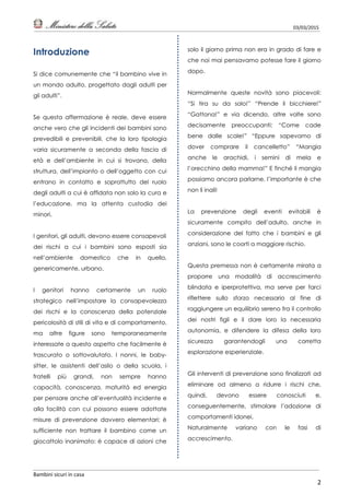 03/03/2015
Bambini sicuri in casa
2
Introduzione
Si dice comunemente che “il bambino vive in
un mondo adulto, progettato dagli adulti per
gli adulti”.
Se questa affermazione è reale, deve essere
anche vero che gli incidenti dei bambini sono
prevedibili e prevenibili, che la loro tipologia
varia sicuramente a seconda della fascia di
età e dell’ambiente in cui si trovano, della
struttura, dell’impianto o dell’oggetto con cui
entrano in contatto e soprattutto del ruolo
degli adulti a cui è affidata non solo la cura e
l’educazione, ma la attenta custodia dei
minori.
I genitori, gli adulti, devono essere consapevoli
dei rischi a cui i bambini sono esposti sia
nell’ambiente domestico che in quello,
genericamente, urbano.
I genitori hanno certamente un ruolo
strategico nell’impostare la consapevolezza
dei rischi e la conoscenza della potenziale
pericolosità di stili di vita e di comportamento,
ma altre figure sono temporaneamente
interessate a questo aspetto che facilmente è
trascurato o sottovalutato. I nonni, le baby-
sitter, le assistenti dell’asilo o della scuola, i
fratelli più grandi, non sempre hanno
capacità, conoscenza, maturità ed energia
per pensare anche all’eventualità incidente e
alla facilità con cui possono essere adottate
misure di prevenzione davvero elementari; è
sufficiente non trattare il bambino come un
giocattolo inanimato: è capace di azioni che
solo il giorno prima non era in grado di fare e
che noi mai pensavamo potesse fare il giorno
dopo.
Normalmente queste novità sono piacevoli:
“Si tira su da solo!” “Prende il bicchiere!”
“Gattona!” e via dicendo, altre volte sono
decisamente preoccupanti: “Come cade
bene dalle scale!” “Eppure sapevamo di
dover comprare il cancelletto” “Mangia
anche le arachidi, i semini di mela e
l’orecchino della mamma!” E finché li mangia
possiamo ancora parlarne, l’importante è che
non li inali!
La prevenzione degli eventi evitabili è
sicuramente compito dell’adulto, anche in
considerazione del fatto che i bambini e gli
anziani, sono le coorti a maggiore rischio.
Questa premessa non è certamente mirata a
proporre una modalità di accrescimento
blindata e iperprotettiva, ma serve per farci
riflettere sullo sforzo necessario al fine di
raggiungere un equilibrio sereno fra il controllo
dei nostri figli e il dare loro la necessaria
autonomia, e difendere la difesa della loro
sicurezza garantendogli una corretta
esplorazione esperienziale.
Gli interventi di prevenzione sono finalizzati ad
eliminare od almeno a ridurre i rischi che,
quindi, devono essere conosciuti e,
conseguentemente, stimolare l’adozione di
comportamenti idonei.
Naturalmente variano con le fasi di
accrescimento.
 