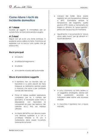 03/03/2015
Bambini sicuri in casa
3
Come ridurre i rischi da
incidente domestico
A 1 mese
Guarda gli oggetti. Si immobilizza per un
rumore forte. Le mani sono serrate a pugno.
A 3 mesi
Segue con gli occhi una fonte luminosa. In
posizione prona solleva la testa. Comincia ad
esplorare con la bocca tutto quello che gli
passa a tiro.
Rischi principali
 di caduta
 di asfissia/annegamento
 di ustione
 di incidente a bordo dell’automobile
Misure di prevenzione suggerite
 Il bambino non va lasciato solo sul
fasciatoio o su piani elevati da terra
(neppure se dobbiamo salutare papà
o mamma che esce o per cambiare
canale alla televisione)
 Prima di iniziare qualsiasi operazione
complessa, per es. il cambio del
pannolino, è necessario avere tutto a
disposizione; non rispondere ai
campanelli (di casa, del telefono, del
cellulare ecc.) fino ad impresa
ultimata
 Le sbarre del lettino non devono avere
una distanza superiore a 6 cm e
un’altezza inferiore a 75 cm; il
materassino deve essere incastrato
fortemente sul fondo
 L'acqua del boiler deve essere
regolata ad una temperatura inferiore
a 50°C. Controllate sempre la
temperatura del bagnetto, quella
giusta è 37°C. Usate un termometro da
bagno o, almeno, la “prova gomito”,
prima che l’acqua tocchi il bambino
 Ugualmente si raccomanda la “prova
dorso della mano” per gli alimenti e i
liquidi del biberon
 In auto il bambino va fatto sedere su
un seggiolino omologato, idoneo per
l’età, posizionato secondo le
indicazioni delle norme sulla sicurezza
stradale
 In macchina il bambino non si lascia
mai solo.
 