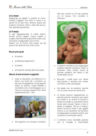 03/03/2015
Bambini sicuri in casa
4
A 6 mesi
Raggiunge gli oggetti a portata di mano.
Guarda l’oggetto che tiene in mano e lo
sposta tra le due mani. Rimane seduto per
qualche momento. Porta i piedi alla bocca.
Non apprezza gli estranei.
A 9 mesi
Si alza aggrappandosi. Si mette seduto.
Prende piccoli oggetti. Lascia cadere o
scaglia volontariamente giocattoli e altre cose
che riesce a raggiungere. Tocca tutto.
Esplora con la bocca tutto quello che gli
passa a tiro. Batte le mani. Imita i suoni.
Rischi principali
 di caduta
 di asfissia/annegamento
 di ustione
 di incidente a bordo dell’automobile
Misure di prevenzione suggerite
 Usare un fasciatoio, una bilancia e un
lettino con bordi alti. Il bambino va
bloccato al seggiolone con gli appositi
sistemi di ritenuta: usateli SEMPRE e
controllate che il marchingegno sia a
norma e che siano presenti tutti i timbri
regolamentari (CE… Ok!)
 Nel bagnetto non lasciate il bambino
MAI solo, anche se c’è solo qualche
cm di acqua. Può scivolare e
soffocare
 A gattoni il bambino può raggiungere
qualsiasi trappola simpatica: attenti a
caminetti, scale, fornelli, manici di
pentole sporgenti dai ripiani o dai
fornelli della cucina
 Bloccate i mobili bassi con idonei
bloccaporte o serrature per evitare
contusioni, usate i paraspigoli
 Del girello non ne parliamo, perché
non va usato; senza se e senza ma!
 Le tende possono rappresentare un
pericolo perché il bambino per alzarsi
può tirarle a sé: evitate di lasciare il
bimbo incustodito e accertatevi che le
tende siano robuste, fissate a travi in
grado di reggere 100 kg a strappo.
Attenti anche ai mobili o altri oggetti
intorno, su cui il bambino, nel tentativo
di raggiungere la posizione eretta, può
urtare per un’eventuale caduta
 Il bambino trova irresistibile giocare
con le tovaglie e trascinarsele
 