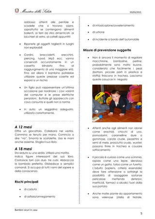 03/03/2015
Bambini sicuri in casa
5
addosso: attenti alle pentole e
scodelle che si trovano sopra,
soprattutto se contengono alimenti
bollenti, ai ferri da stiro dimenticati, ai
bicchieri di vetro, ai coltelli appuntiti!
 Riponete gli oggetti taglienti in luoghi
non esplorabili
 Cordini, braccialetti, orecchini,
piercing, I-pod, Mp3 ecc. vanno
conservati accuratamente in un
cassetto blindato fino al
raggiungimento di una maggiore età.
Fino ad allora il bambino potrebbe
utilizzare queste preziose cosette ed
esporsi a un rischio
 Un figlio può rappresentare un’ottima
occasione per riordinare i cavi volanti
del computer e le prese elettriche
penzoloni. Buttate gli apparecchi con
cavo consunto e quelli non a norma
 In auto: un seggiolino adeguato,
utilizzato correttamente.
A 12 mesi
Offre un giocattolo. Collabora nel vestirsi.
Cammina se tenuto per mano. Comincia a
dire “no”. Smonta le scatolette. Usa le mani
anche assieme. Sfoglia il suo libro.
A 18 mesi
Sta seduto su una sedia. Utilizza una matita.
Indica figure interessanti del suo libro.
Costruisce torri con due- tre cubi. Abbraccia
la bambola preferita. Obbedisce a semplici
comandi. Si occupa di tutti i rami del sapere e
della conoscenza.
Rischi principali
 di caduta
 di asfissia/annegamento
 di intossicazione/avvelenamento
 di ustione
 di incidente a bordo dell’automobile
Misure di prevenzione suggerite
 Non è ancora il momento di regalare
macchinine, bamboline, perline:
probabilmente sono molto buone,
considerato che facilmente i pezzi
(bottoni, piccole parti in plastica e
stoffa) finiscono in trachea. Lasciamo
queste cosucce in negozio
 Attenti anche agli alimenti non idonei
come arachidi, chicchi di uva,
pomodorini, caramelline dure o
gommose, carote crude, pezzettini e
semi di mela, prosciutto crudo, wurstel:
possono finire in trachea e causare
soffocamento
 Il piccolo è curioso come una scimmia,
rapido come una lepre, silenzioso
come un gatto, furbo come un furetto.
L’adulto (sapiens, criterio essenziale)
deve fare attenzione a sottrargli la
possibilità di assaggiare sostanze
pericolose mettendo detersivi,
insetticidi, farmaci o alcolici fuori dalla
sua portata
 Anche molte piante da appartamento
sono velenose (stella di Natale,
 