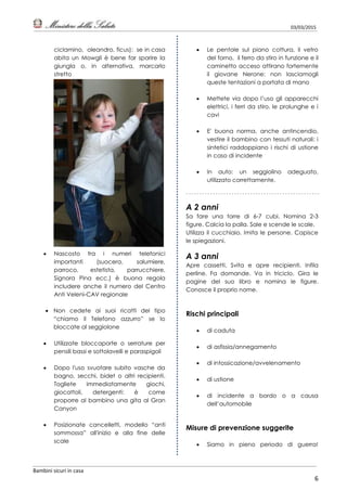 03/03/2015
Bambini sicuri in casa
6
ciclamino, oleandro, ficus): se in casa
abita un Mowgli è bene far sparire la
giungla o, in alternativa, marcarlo
stretto
 Nascosto fra i numeri telefonici
importanti (suocera, salumiere,
parroco, estetista, parrucchiere,
Signora Pina ecc.) è buona regola
includere anche il numero del Centro
Anti Veleni-CAV regionale
 Non cedete ai suoi ricatti del tipo
“chiamo il Telefono azzurro” se lo
bloccate al seggiolone
 Utilizzate bloccaporte o serrature per
pensili bassi e sottolavelli e paraspigoli
 Dopo l'uso svuotare subito vasche da
bagno, secchi, bidet o altri recipienti.
Togliete immediatamente giochi,
giocattoli, detergenti: è come
proporre al bambino una gita al Gran
Canyon
 Posizionate cancelletti, modello “anti
sommossa” all'inizio e alla fine delle
scale
 Le pentole sul piano cottura, il vetro
del forno, il ferro da stiro in funzione e il
caminetto acceso attirano fortemente
il giovane Nerone: non lasciamogli
queste tentazioni a portata di mano
 Mettete via dopo l’uso gli apparecchi
elettrici, i ferri da stiro, le prolunghe e i
cavi
 E' buona norma, anche antincendio,
vestire il bambino con tessuti naturali: i
sintetici raddoppiano i rischi di ustione
in caso di incidente
 In auto: un seggiolino adeguato,
utilizzato correttamente.
A 2 anni
Sa fare una torre di 6-7 cubi. Nomina 2-3
figure. Calcia la palla. Sale e scende le scale.
Utilizza il cucchiaio. Imita le persone. Capisce
le spiegazioni.
A 3 anni
Apre cassetti. Svita e apre recipienti. Infila
perline. Fa domande. Va in triciclo. Gira le
pagine del suo libro e nomina le figure.
Conosce il proprio nome.
Rischi principali
 di caduta
 di asfissia/annegamento
 di intossicazione/avvelenamento
 di ustione
 di incidente a bordo o a causa
dell’automobile
Misure di prevenzione suggerite
 Siamo in pieno periodo di guerra!
 