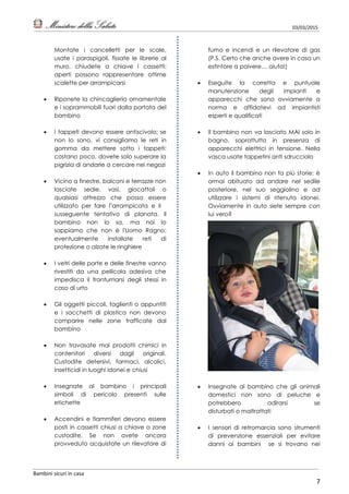 03/03/2015
Bambini sicuri in casa
7
Montate i cancelletti per le scale,
usate i paraspigoli, fissate le librerie al
muro, chiudete a chiave i cassetti:
aperti possono rappresentare ottime
scalette per arrampicarsi
 Riponete la chincaglieria ornamentale
e i soprammobili fuori dalla portata del
bambino
 I tappeti devono essere antiscivolo; se
non lo sono, vi consigliamo le reti in
gomma da mettere sotto i tappeti:
costano poco, dovete solo superare la
pigrizia di andarle a cercare nei negozi
 Vicino a finestre, balconi e terrazze non
lasciate sedie, vasi, giocattoli o
qualsiasi attrezzo che possa essere
utilizzato per fare l’arrampicata e il
susseguente tentativo di planata. Il
bambino non lo sa, ma noi lo
sappiamo che non è l'Uomo Ragno;
eventualmente installate reti di
protezione o alzate le ringhiere
 I vetri delle porte e delle finestre vanno
rivestiti da una pellicola adesiva che
impedisca il frantumarsi degli stessi in
caso di urto
 Gli oggetti piccoli, taglienti o appuntiti
e i sacchetti di plastica non devono
comparire nelle zone trafficate dal
bambino
 Non travasate mai prodotti chimici in
contenitori diversi dagli originali.
Custodite detersivi, farmaci, alcolici,
insetticidi in luoghi idonei e chiusi
 Insegnate al bambino i principali
simboli di pericolo presenti sulle
etichette
 Accendini e fiammiferi devono essere
posti in cassetti chiusi a chiave o zone
custodite. Se non avete ancora
provveduto acquistate un rilevatore di
fumo e incendi e un rilevatore di gas
(P.S. Certo che anche avere in casa un
estintore a polvere… aiuta!)
 Eseguite la corretta e puntuale
manutenzione degli impianti e
apparecchi che sono ovviamente a
norma e affidatevi ad impiantisti
esperti e qualificati
 Il bambino non va lasciato MAI solo in
bagno, soprattutto in presenza di
apparecchi elettrici in tensione. Nella
vasca usate tappetini anti sdrucciolo
 In auto il bambino non fa più storie: è
ormai abituato ad andare nel sedile
posteriore, nel suo seggiolino e ad
utilizzare i sistemi di ritenuta idonei.
Ovviamente in auto siete sempre con
lui vero?
 Insegnate al bambino che gli animali
domestici non sono di peluche e
potrebbero adirarsi se
disturbati o maltrattati
 I sensori di retromarcia sono strumenti
di prevenzione essenziali per evitare
danni ai bambini se si trovano nei
 