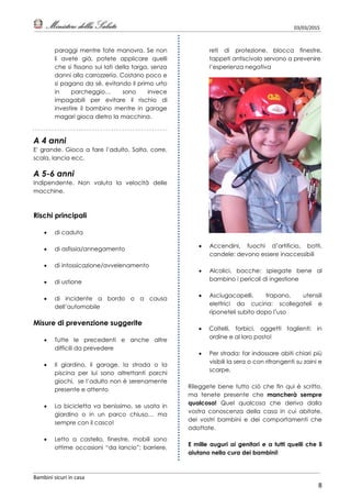 03/03/2015
Bambini sicuri in casa
8
paraggi mentre fate manovra. Se non
li avete già, potete applicare quelli
che si fissano sui lati della targa, senza
danni alla carrozzeria. Costano poco e
si pagano da sé, evitando il primo urto
in parcheggio… sono invece
impagabili per evitare il rischio di
investire il bambino mentre in garage
magari gioca dietro la macchina.
A 4 anni
E' grande. Gioca a fare l’adulto. Salta, corre,
scala, lancia ecc.
A 5-6 anni
Indipendente. Non valuta la velocità delle
macchine.
Rischi principali
 di caduta
 di asfissia/annegamento
 di intossicazione/avvelenamento
 di ustione
 di incidente a bordo o a causa
dell’automobile
Misure di prevenzione suggerite
 Tutte le precedenti e anche altre
difficili da prevedere
 Il giardino, il garage, la strada o la
piscina per lui sono altrettanti parchi
giochi, se l’adulto non è serenamente
presente e attento
 La bicicletta va benissimo, se usata in
giardino o in un parco chiuso… ma
sempre con il casco!
 Letto a castello, finestre, mobili sono
ottime occasioni “da lancio”: barriere,
reti di protezione, blocca finestre,
tappeti antiscivolo servono a prevenire
l’esperienza negativa
 Accendini, fuochi d’artificio, botti,
candele: devono essere inaccessibili
 Alcolici, bacche: spiegate bene al
bambino i pericoli di ingestione
 Asciugacapelli, trapano, utensili
elettrici da cucina: scollegateli e
riponeteli subito dopo l’uso
 Coltelli, forbici, oggetti taglienti: in
ordine e al loro posto!
 Per strada: far indossare abiti chiari più
visibili la sera o con rifrangenti su zaini e
scarpe.
Rileggete bene tutto ciò che fin qui è scritto,
ma tenete presente che mancherà sempre
qualcosa! Quel qualcosa che deriva dalla
vostra conoscenza della casa in cui abitate,
dei vostri bambini e dei comportamenti che
adottate.
E mille auguri ai genitori e a tutti quelli che li
aiutano nella cura dei bambini!
 