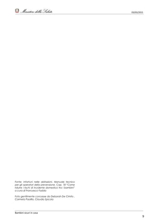 03/03/2015
Bambini sicuri in casa
9
Fonte: Infortuni nelle abitazioni. Manuale tecnico
per gli operatori della prevenzione. Cap. 18 “Come
ridurre i rischi di incidente domestico tra i bambini”
a cura di Francesco Fadda
Foto gentilmente concesse da Deborah De Crinito ,
Carmela Paolillo, Claudia Spicola
 