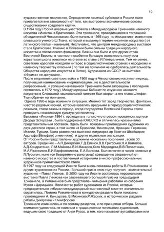 художественное творчество. Определение наивный художник в России ныне
прилагается вне зависимости от того, как выстроены экономические основы
существования создателя картин.
В 1994 году Россия впервые участвовала в Международном Триеннале наивного
искуссва «Инсита» в Братиславе. Эти триеннале, проводившиеся в тогдашней
объединенной Чехословакии, были начаты в 1966 году по инициативе известного
словацкого ученого Ш.Ткача, который и выдвинул термин инситное искусство ( от
латинского insitus – наивный). Неслучайно, что центром международных выставок
стала Братислава. Именно в Словакии были сильны традиции народного
искусства и поэтического фольклора. Важны они были и для других стран
Восточной Европы, в частности особенно большую известность получила
хорватская школа живописи на стекле во главе с И.Генераличем. Тем не менее,
советские идеологи находили интерес в социалистических странах к народному и
наивному творчеству опасным ( по тем же причинам не одобрялась деятельность
Общества народного искусства в Литве). Художников из СССР на выставке
«Инсита» не допускали .
После вторжения советских войск в 1968 году в Чехословакию наступил период ,
получивший наименование «нормализации», но в действительности
репрессивный , и успешно начавшиеся Триеннале были запрещены ( последняя
состоялась в 1972 году), Международный Кабинет по изучению наивного
искусства в Словацкой национальной галерее был закрыт, а его глава Штефан
Ткач обречен на молчание.
Однако 1990-е годы изменили ситуацию. Именно тот заряд творчества, фантазии,
чувство родовых корней, которые казались вредными в период социалистических
режимов, стали важны в период, когда государства Восточной Европы стали
проводить независимую культурную политику.
Выставка «Инсита» 1994 г. проходила в только что отремонтированном корпусе
Дворца Эстерхази , была поддержана ЮНЕСКО и отличалась чрезвычайно
представительным составом. Здесь были показаны произведения художники из
двух десятков стран, в том числе из Бразилии, Финляндии, Франции, Германии,
Италии, Турции. Была развернута выставка патриарха ар брют из Швейцарии
Адольфа Вёльфли( о нем ниже) и другие отдельные экспозиции.
От России были представлены художники нескольких поколений , всего 30
авторов. Среди них – А.П.Дикарская,Т.Д.Еленок,В.В.Григорьев,Н.А.Комолов,
А.Д.Кондратенко, Л.М.Майкова,В.И.Макаров,Катя Медведева,В.В.Плпастинин,
М.А.Ржанников,Е.И.Варфоломеева, Е.А.Волкова. Был включен в число наивных и
Л.Пурыгин, ныне (он безвременно рано умер) совершенно оторванный от
наивного искусства и поставленный историками в число профессиональных
художников примитивистского стиля.
В 1997 году на следующей Инсите были вновь показаны работы В.Романенкова и
других художников из России.. Большой приз в этом году получил замечательный
художник – Павел Леонов. В 2000 году на Инсите состоялась персональная
выставка Павла Леонова как завоевавшего Большой приз на предыдущем
Триеннале, а Романенков был представлен четырьмя работами из собрания
Музея «Царицыно». Количество работ художников из России, которых
предварительно отбирал международный выставочный комитет значительно
сократилось. Помимо Романенкова в конкурсном разделе были показаны
произведения А. Канцурова, В.Мизинова,Р.Жарких, в историческом разделе
работы Дикарской и Никифорова.
Триеннале изменилось и по составу разделов, и по принципам отбора. Больше
внимания уделялось не наивным в традиционном понимании художникам,
ведущим свою традицию от Анри Руссо, а тем, кого называют аутсайдерами или
10
 