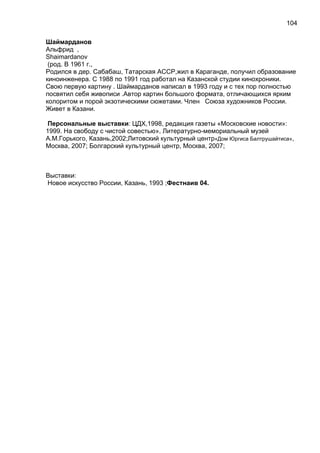 Шаймарданов
Альфрид ,
Shaimardanov
(род. В 1961 г.,
Родился в дер. Сабабаш, Татарская АССР,жил в Караганде, получил образование
киноинженера. С 1988 по 1991 год работал на Казанской студии кинохроники.
Свою первую картину . Шаймарданов написал в 1993 году и с тех пор полностью
посвятил себя живописи .Автор картин большого формата, отличающихся ярким
колоритом и порой экзотическими сюжетами. Член Союза художников России.
Живет в Казани.
Персональные выставки: ЦДХ,1998, редакция газеты «Московские новости»:
1999. На свободу с чистой совестью», Литературно-мемориальный музей
А.М.Горького, Казань,2002;Литовский культурный центр«Дом Юргиса Балтрушайтиса»,
Москва, 2007; Болгарский культурный центр, Москва, 2007;
Выставки:
Новое искусство России, Казань, 1993 ;Фестнаив 04.
104
 