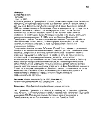Шнайдер
Виктор Иосифович
, Schneider
1934, . - 1995,
Родился в деревне, в Оренбургской области, затем семья переехала в Калмыцкую
республику. Отец потерял родителей и был воспитан богатым немцем, который
дал ему свою фамилию, мать была неграмотной. В семье было много детей. В
1941 году эвакуировались в Саратовскую область, перегоняя в тыл стада скота,
Шнайдер мальчиком помогал родителям управляться со скотом. Дважды
попадали под бомбежку. Работать начал с 8 лет, помогал возить хлеб от
комбайнов на верблюдах и быках. Через деревню, где жила семья, ехали, шли
ежедневно эвакуированные. С 1946 г жили в с. Бродецк (Павловский)
Оренбургского района. Закончил школу киномехаников в Саратове, и работал
киномехаником в родных местах, затем шофером, крановщиком. В 1961 году
заболел, получил инвалидность. В 1968 году разошелся с женой, жил
отшельником, рисовал.
Последние годы жил в деревне Зубаревка, Южный Урал. Многие произведения
Шнайдера посвящены воспоминаниями его тяжелого детства . Необычные темы:
верблюды, запряженные в повозку, привал табунщиков – выделяют картины
художника из ряда других любителей. Но особенно сильной по впечатлению,
пронзительной по напряженному трагизму является неоднократно
выставлявшаяся картина «Наше детство (Эвакуация)», написанная в 1984 году.
Здесь в центре изображена колонна беженцев, во главе которой женщины в
белых платьях. Резко уходящая в глубь перспектива делает мелкими фигуры
людей в хвосте печального шествия и стада скота на фоне бескрайнего горизонта.
В этой, как и в других своих работах, Шнайдер утрирует пропорции фигур, делая
их вытянутыми, с тонкими ногами. В целом создается такой обобщенный и
правдивый образ страданий народа, который не сумело создать
профессиональное искусство.
Выставки: Примитивы Оренбурга ,1992; ИНСИТА-97;
Наивное искусство России, 1997; И увидел я …2001.
Коллекции: Оренбургский музей изобразительных искусств.
Лит.: Примитивы Оренбурга. С.Степанов, В.Шнайдер. М., «Советский художник»,
1992 .Каталог. Автор вступительной статьи и составитель каталога Л. Медведева
Медведева Л.С., Мир, росою умытый. Коллекция наивного искусства в
Оренбургском музее изобразительного искусства, Оренбург, 2006.
106
 