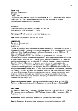 Эртуганов
Шамиль Седдекович,
Ertuganov
род. в 1923 г.
Родился в рабочей семье, работал электриком. В 1973 г. закончил ЗНУИ. Автор
пейзажей с Москвы с изображением памятников и знаменитых зданий,
написанных сочными яркими красками.
Выставки:
Самодеятельные художники – Родине!, Москва, 1977
Сон Золотой, 1992 ; И увидел я …2001
Коллекции: Музей наивного искусства; “Царицыно”,
Лит.: World Encyclopedia of Naive Art, p.226
ЮШКЕВИЧ
Валентин Серапионович
, Yushkevich
1936-1996
Родом из Белоруссии. В детстве во время войны вместе с матерью был угнан в
Германию. В 1966 г. закончил Духовную семинарию. Стал священником, -служил
в Церкви Всех Скорбящих Радости в Москве. Рисовать начал в 1980-х гг. В
основном, работал гуашью по бумаге.
Произведения Юшкевича – это волшебный притягательный мир, где
сосуществуют образы христианской религии и фантастические сюжеты из жизни
воображаемых экзотических стран ( «Страна родная Индонезия»), в основном с
изображениями животных и пейзажей. Его образы святых – «Алексей человек
Божий», «Василий Великий» потрясают заключенной в них экспрессией,
напоминая по силе выражения Византийские и древнерусские иконы, однако
нисколько не повторяя их по иконографии. Юшкевич обладал необыкновенным
колористическим видением. Краски в его работах темные, насыщенные, линейный
рисунок отсутствует. Формы и движения передаются исключительно цветовыми
пятнами. Эта текущая бесформенная материя цвета будто олицетворяет магму
видений внутреннего мира, где сплавлялись ощущения духовного опыта и
впечатления самого разного свойства, почерпнутые во многом из арсенала
сюжетов массовой культуры.
Персональные выставки – Выставочный зал Фонда культуры, Москва, 1991,
Галерея на Солянке, Москва,2006, Редакция журнала «Знамя», Москва,2007.
Выставки:
От наивного искусства …, Москва, 1991;Сон Золотой, 1992;ИНСИТА-94;ИНСИТА-
97; Наивное искусство России, 1997;Райские яблоки, 2000, И увидел я …2001 ;
Фестнаив 04.
Коллекции: Музей Царицыно, Тюменская художественная галерея.
Лит.: К.Богемская ,Духовный опыт в наивном искусстве// Собрание, 2005,1
107
 