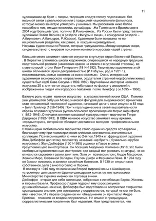 художниками ар брют – людям, творящим следуя голосу подсознания, без
видимой связи с реальностью или с традицией национального фольклора,
которую можно зачастую усмотреть у наивных. Мы расскажем ниже более
подробно о том, откуда появились аутсайдеры .На Триеннале в Братиславе в
2004 году Большой приз. получил В.Романенков,. Из России были представлены
художники Павел Леонов ( в разделе «Фигуры и лица», в конкурсном разделе –
А.Кирикович, А.Канцуров, Р.Жарких). Художники были показаны не по
национальным разделам, как ранее, а каждый индивидуально.
Награды художникам из России, которые присуждались Международным жюри,
свидетельствуют о мировом признании наивного искусства нашей страны.
Большое место занимает наивное искусство в культуре стран Восточной Европы,
. В Хорватии сложилась школа художников, опирающаяся на народную традицию
подстекольной росписи (нанесения красок на стекло с внутренней стороны), во
главе которой стоял Иван Генералич (1914-1992). Творчество художников этой
школы отличается яркой декоративностью (И.Рабузин, род в 1921 г.),
повествовательностью сюжетов из жизни крестьян. Очень интересным
художником визионерского направления, создателем странной морфологии живых
существ был серб Сава Секулич (1902-1989). Крупнейшим мастером наивного
искусства 20 в. считается создатель небольших по формату акварелей с
изображением людей или городских пейзажей поляк Никифор ( ок.1895 – 1968).
Важную роль играет наивное искусство в художественной жизни США. Помимо
уже упомянутой бабушки Мозес,знаковой фигурой для американского примитива
стал неграмотный чернокожий художник, начавший делать свои рисунки в 83 года
– Билл Трейлор (1856-1949) .Почти геральдические в своей выразительности
образы создавал художник русско-польского происхождения Морис Хиршфилд
( 1872-1946) .Отпечаток влияния массовой культуры несет творчество Генри
Дарджера (1892-1973). В США наивное искусство занимает нишу архаики,
«предыстории», которой не обладает достаточно молодое профессиональное
искусство.
В Швейцарии любительское творчество стало одним из средств арт-терапии ,
благодаря чему при психиатрических клиниках составились значительные
коллекции. Познакомившийся с ними во 2-й пол.1940-х гг. французский художник
Жан Дюбюффе дал этому творчеству название «ар брют» ( буквально «грубое
искусство»). Жан Дюбюффе (1901-1985) родился в Гавре в семье
преуспевающего виноторговца. Он посещал Академию Жюлиана (1918, это были
свободные художественные мастерские, где каждый мог рисовать с натуры), но не
относился серьезно к своим занятиям. Зато он познакомился с Андре Массоном,
Хоаном Миро, Сюзанной Валадон, Раулем Дюфи и Фернаном Леже. В 1924 году
он бросил живопись и занялся семейным бизнесом. В 1930 он открыл свое
собственное дело ( виноторговлю) в Париже.
В поездку в 1945 году по окончании Второй мировой воны в Швейцарию,
устроенную для развития франко-швецарских контактов его пригласило
Министерство туризма именно как торговца вином.
Дюбюффе открыл для себя коллекции, собранные в лечебницах Берна, Женевы
и тюрьмы Базеля. Профессор Ладам подарил ему сорок рисунков
душевнобольных. конечно, Дюбюффе был подготовлен к восприятию творчества
сумасшедших опытом, уже имевшимся у сюрреалистов, который не мог не быть
ему известен, И в первое созданное им объединение он пригласил Андре
Бретона, главного из вождей сюрреализма. Но альянс с предыдущим,
сюрреалистическим поколением был недолгим. Нам представляется, что
11
 