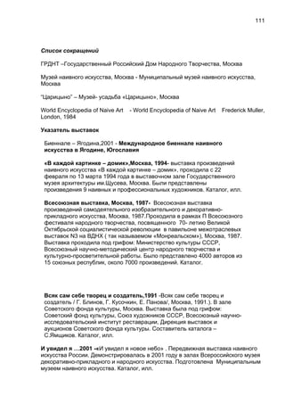 Список сокращений
ГРДНТ –Государственный Российский Дом Народного Творчества, Москва
Музей наивного искусства, Москва - Муниципальный музей наивного искусства,
Москва
“Царицыно” – Музей- усадьба «Царицыно», Москва
World Encyclopedia of Naive Art - World Encyclopedia of Naive Art Frederick Muller,
London, 1984
Указатель выставок
Биеннале – Ягодина,2001 - Международное биеннале наивного
искусства в Ягодине, Югославия
«В каждой картинке – домик»,Москва, 1994- выставка произведений
наивного искусства «В каждой картинке – домик», проходила с 22
февраля по 13 марта 1994 года в выставочном зале Государственного
музея архитектуры им.Щусева, Москва. Были представлены
произведения 9 наивных и профессиональных художников. Каталог, илл.
Всесоюзная выставка, Москва, 1987- Всесоюзная выставка
произведений самодеятельного изобразительного и декоративно-
прикладного искусства, Москва, 1987.Проходила в рамках П Всесоюзного
фестиваля народного творчества, посвященного 70- летию Великой
Октябрьской социалистической революции в павильоне межотраслевых
выставок N3 на ВДНХ ( так называемом «Монреальском»), Москва, 1987.
Выставка проходила под грифом: Министерство культуры СССР,
Всесоюзный научно-методический центр народного творчества и
культурно-просветительной работы. Было представлено 4000 авторов из
15 союзных республик, около 7000 произведений. Каталог.
Всяк сам себе творец и создатель,1991 -Всяк сам себе творец и
создатель / Г. Блинов, Г. Кусочкин, Е. Панова/, Москва, 1991.). В зале
Советского фонда культуры, Москва. Выставка была под грифом:
Советский фонд культуры, Союз художников СССР, Всесоюзный научно-
исследовательский институт реставрации, Дирекция выставок и
аукционов Советского фонда культуры. Составитель каталога –
С.Ямщиков. Каталог, илл.
И увидел я …2001 -«И увидел я новое небо» . Передвижная выставка наивного
искусства России. Демонстрировалась в 2001 году в залах Всероссийского музея
декоративно-прикладного и народного искусства. Подготовлена Муниципальным
музеем наивного искусства. Каталог, илл.
111
 