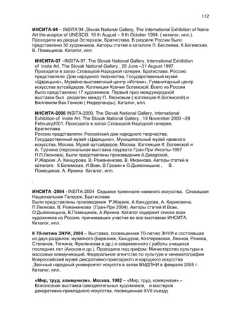 ИНСИТА-94 – INSITA’94 ,Slovak National Gallery, The International Exhibition of Naive
Art the auspice of UNESCO. 18 th August – 9 th October 1994. ( каталог, илл.).
Проходила во дворце Эстерхази, Братислава. В разделе России было
представлено 30 художников. Авторы статей в каталоге Л. Беслеева, К.Богемская,
В. Помещиков. Каталог, илл.
ИНСИТА-97 –INSITA-97, The Slovak National Gallery, International Exhibition
of Insite Art. The Slovak National Gallery , 26 June –31 August 1997.
Проходила в залах Словацкой Народной галереи, Братислава. Россию
представляли :Дом народного творчества, Государственный музей
«Царицыно», Музейно-выставочный центр «Истоки», Гуманитарный центр
искусства аутсайдеров, Коллекция Ксении Богемской. Всего из России
было представлено 17 художников. Первый приз международной
выставки был разделен между П. Леоновым ( коллекция К.Богемской) и
Виллемом Ван Генком ( Нидерланды). Каталог, илл.
ИНСИТА-2000 INSITA-2000, The Slovak National Gallery, International
Exhibition of Insite Art. The Slovak National Gallery , 19 November 2000 –28
February2001. Проходила в залах Словацкой Народной галереи,
Братислава.
Россию представляли: Российский дом народного творчества,
Государственный музей «Царицыно», Муниципальный музей наивного
искусства, Москва, Музей аутсайдеров, Москва, Коллекция К .Богемской и
А. Турчина (персональная выставка лауреата Гран-При Инситы-1997
П.П.Леонова). Были представлены произведения А.Дикарской,
Р.Жарких ,А. Канцурова, В. Романенкова, В. Мизинова. Авторы статей в
каталоге К.Богемская, И.Вовк, В.Грозин и О.Дьяконицына , В.
Помещиков, А. Яркина Каталог, илл.
.
ИНСИТА -2004 - INSITA-2004 Седьмое триеннале наивного искусства. Словацкая
Национальная Галерея, Братислава
Были представлены произведения Р.Жарких, А.Канцурова, А. Кириковича.
П.Леонова, В. Романенкова (Гран-При 2004). Авторы статей И.Вовк,
О.Дьяконицына, В.Помещиков, А.Яркина. Каталог содержит список всех
художников из России, принимавших участие во все выставках ИНСИТА.
Каталог, илл.
К 70-летию ЗНУИ, 2005 – Выставка, посвященная 70-летию ЗНУИ и состоявшая
из двух разделов, музейного (Березнев, Канцуров, Котляревская, Леонов, Рожков,
Степанов, Тяпкина, Фроленкова и др.) и современного ( работы учащихся
последних лет (Аносов и др.). Проходила под грифом: Министерство культуры и
массовых коммуникаций, Федеральное агентство по культуре и кинематографии
Всероссийский музей декоративно-прикладного и народного искусства
,Заочный народный университет искусств в залах ВМДПНИ в феврале 2005 г.
Каталог, илл.
«Мир, труд, коммунизм», Москва, 1982 – «Мир, труд, коммунизм»,–
Всесоюзная выставка самодеятельных художников, и мастеров
декоративно-прикладного искусства, посвященная ХVII съезду
112
 