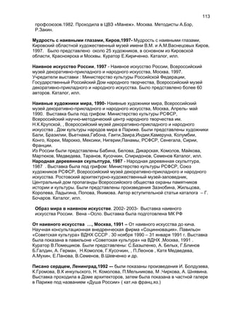 профсоюзов.1982. Проходила в ЦВЗ «Манеж». Москва. Методисты А.Бэр,
Р.Закин.
Мудрость с наивными глазами, Киров,1997- Мудрость с наивными глазами,
Кировский областной художественный музей имени В.М. и А.М.Васнецовых Киров,
1997. Было представлено около 25 художников, в основном из Кировской
области, Красноярска и Москвы. Куратор Е.Кириченко. Каталог, илл.
Наивное искусство России, 1997 - Наивное искусство России, Всероссийский
музей декоративно-прикладного и народного искусства, Москва, 1997.
Учредители выставки : Министерство культуры Российской Федерации,
Государственный Российский Дом народного творчества, Всероссийский музей
декоративно-прикладного и народного искусства. Было представлено более 60
авторов. Каталог, илл.
Наивные художники мира, 1990- Наивные художники мира, Всероссийский
музей декоративно-прикладного и народного искусства, Москва, Апрель- май
1990. Выставка была под грифом: Министерство культуры РСФСР,
Всероссийский научно-методический центр народного творчества им.
Н.К.Крупской, , Всероссийский музей декоративно-прикладного и народного
искусства , Дом культуры народов мира в Париже. Были представлены художники
Бали, Бразилии, Вьетнама,Габона, Гаити,Заира,Индии,Камеруна, Колумбии,
Конго, Кореи, Марокко, Мексики, Нигерии,Панамы, РСФСР, Сенегала, Сирии,
Франции.
Из России были представлены Бабина, Белова, Дикарская, Комолов, Майкова,
Мартюков, Медведева, Таранов, Кусочкин, Спиридонов, Семенов Каталог, илл.
Народная деревянная скульптура, 1987 - Народная деревянная скульптура,
1987 . Выставка была под грифом: Министерство культуры РСФСР, Союз
художников РСФСР, Всероссийский музей декоративно-прикладного и народного
искусства. Ростовский архитектурно-художественный музей-заповедник,
Центральный дом пропаганды Всероссийского общества охраны памятников
истории и культуры. Были представлены произведения Зазнобина, Жильцова,
Королева, Ладыгина, Попова, Якимова. Автор вступительной статьи каталога – Г.
Бочаров. Каталог, илл.
Образ мира в наивном искусстве. 2002- 2003- Выставка наивного
искусства России. Вена –Осло. Выставка была подготовлена МК РФ
От наивного искусства …, Москва, 1991 – От наивного искусства до кича.
Научная консультационная внедренческая фирма «Социнновация». Павильон
«Советская культура» ВДНХ СССР . 30 ноября 1990 – 31 января 1991 г. Выставка
была показана в павильоне «Советская культура» на ВДНХ ,Москва, 1991 .
Куратор В.Помещиков. Были представлены: С.Базыленко, А. Белых, Г.Блинов
Б.Галдин, А. Герман, Н.Комолов, Г.Кусочкин, , П.Леонов , Катя Медведева,
А.Мухин, Е.Панова, В.Семенов, В.Шевченко и др.
Писано сердцем, Ленинград,1992 -– были показаны произведения И. Болдузева,
К.Громова, В.К инкульского, Н. Комолова, П.Мельникова, М .Чиркова, А. Шнявина.
Выставка проходила в Доме архитекторов, затем была показана в частной галере
в Париже под названием «Душа России» ( кат.на франц.яз.)
113
 